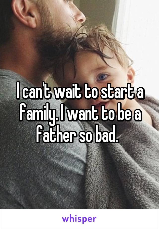 I can't wait to start a family. I want to be a father so bad.  