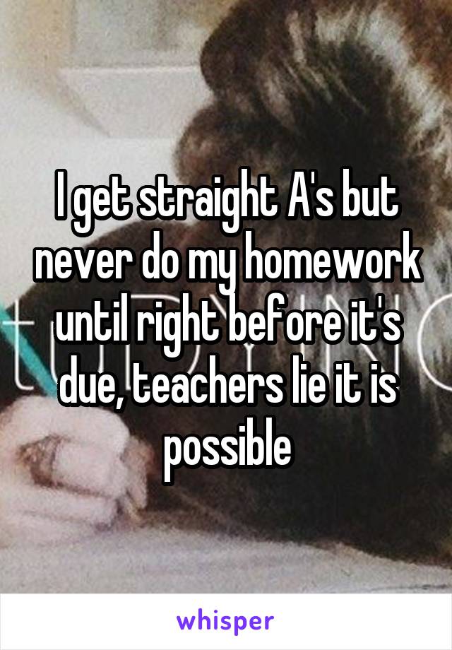 I get straight A's but never do my homework until right before it's due, teachers lie it is possible