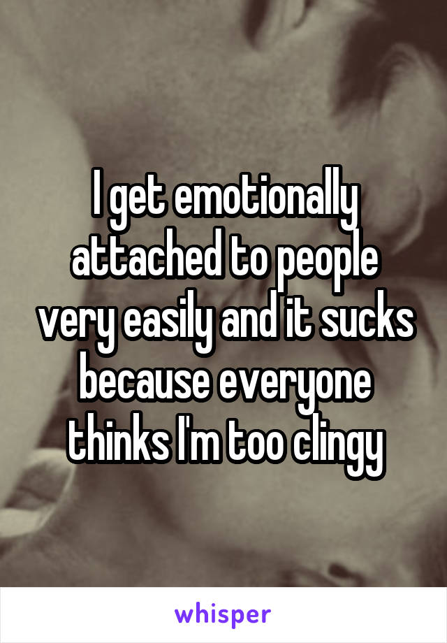 I get emotionally attached to people very easily and it sucks because everyone thinks I'm too clingy