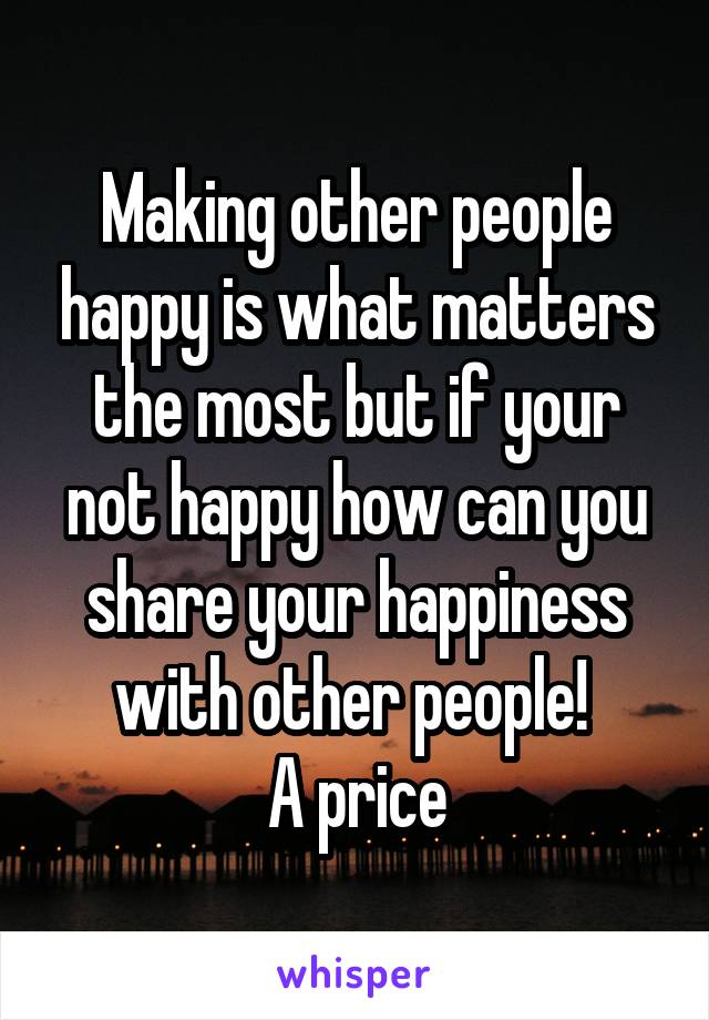 Making other people happy is what matters the most but if your not happy how can you share your happiness with other people! 
A price