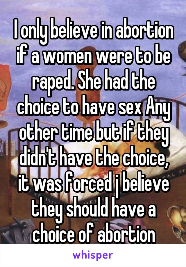 I only believe in abortion if a women were to be raped. She had the choice to have sex Any other time but if they didn't have the choice, it was forced j believe they should have a choice of abortion