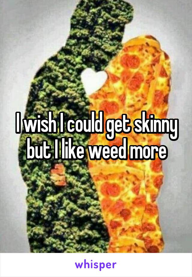 I wish I could get skinny but I like weed more