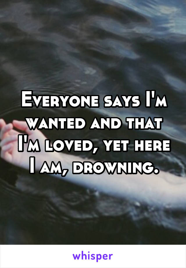 Everyone says I'm wanted and that I'm loved, yet here I am, drowning.