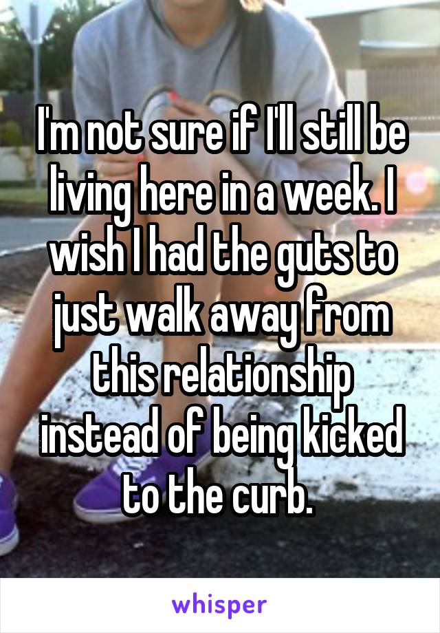 I'm not sure if I'll still be living here in a week. I wish I had the guts to just walk away from this relationship instead of being kicked to the curb. 