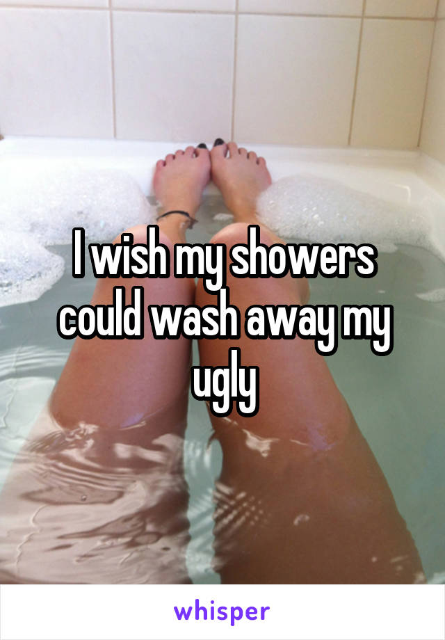 I wish my showers could wash away my ugly