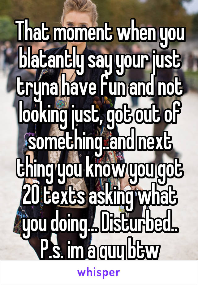 That moment when you blatantly say your just tryna have fun and not looking just, got out of something..and next thing you know you got 20 texts asking what you doing... Disturbed.. P.s. im a guy btw