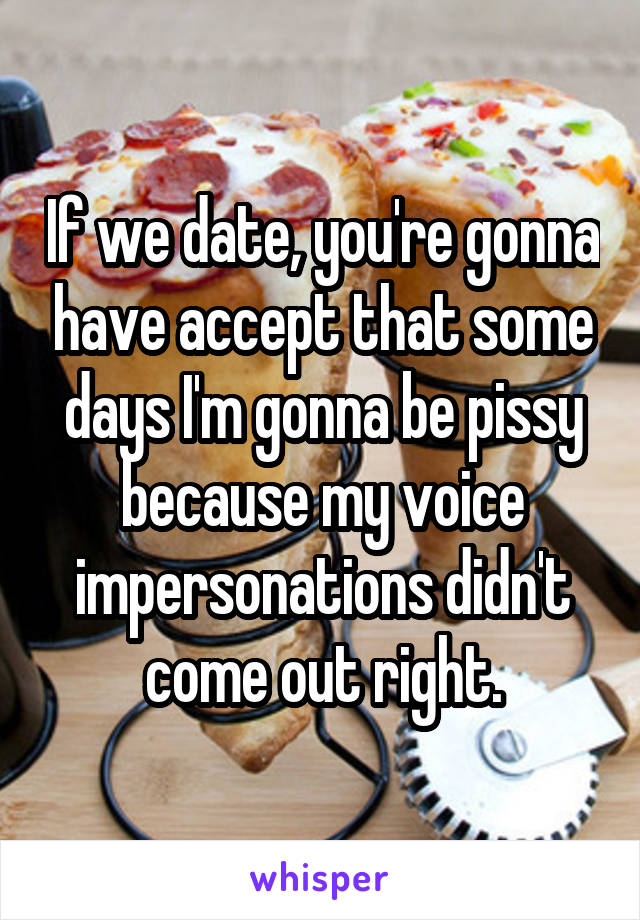 If we date, you're gonna have accept that some days I'm gonna be pissy because my voice impersonations didn't come out right.