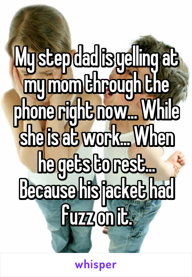 My step dad is yelling at my mom through the phone right now... While she is at work... When he gets to rest... Because his jacket had fuzz on it.