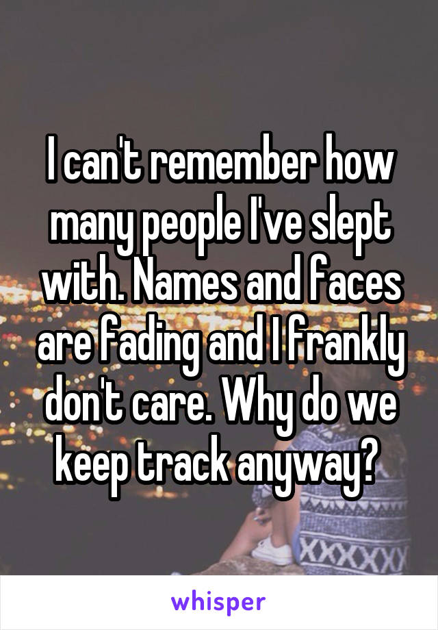 I can't remember how many people I've slept with. Names and faces are fading and I frankly don't care. Why do we keep track anyway? 