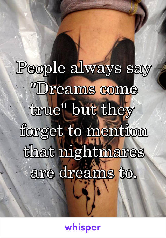 People always say "Dreams come true" but they 
forget to mention that nightmares are dreams to.