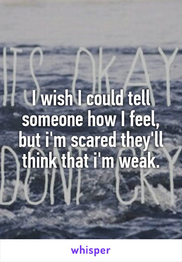 I wish I could tell someone how I feel, but i'm scared they'll think that i'm weak.