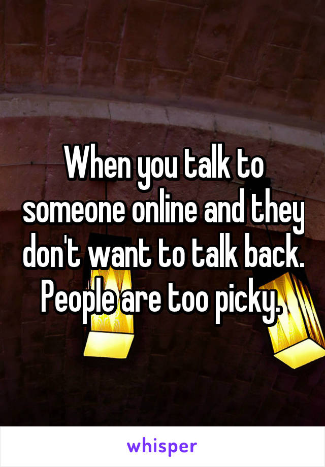 When you talk to someone online and they don't want to talk back. People are too picky. 