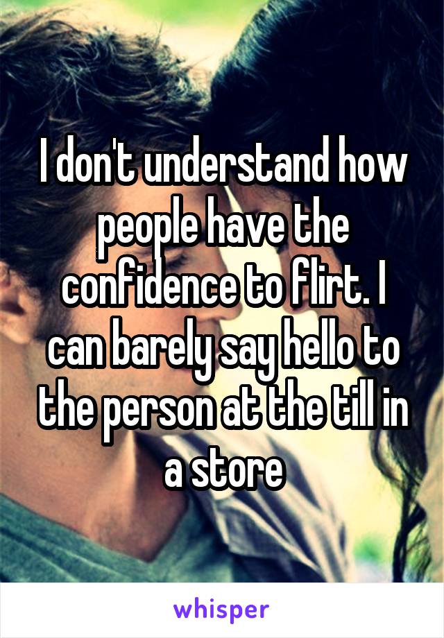 I don't understand how people have the confidence to flirt. I can barely say hello to the person at the till in a store