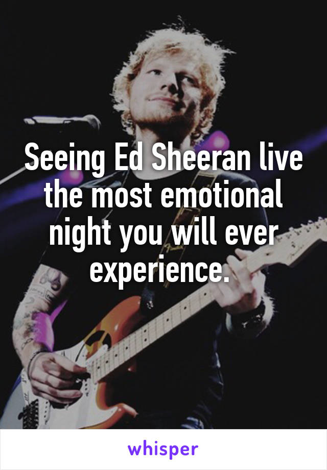 Seeing Ed Sheeran live the most emotional night you will ever experience. 
 