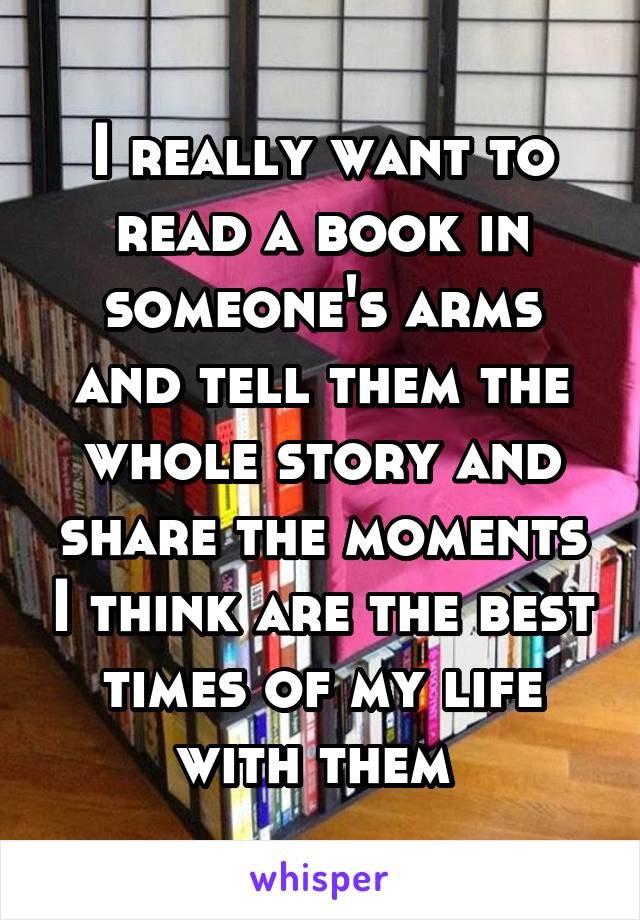 I really want to read a book in someone's arms and tell them the whole story and share the moments I think are the best times of my life with them 