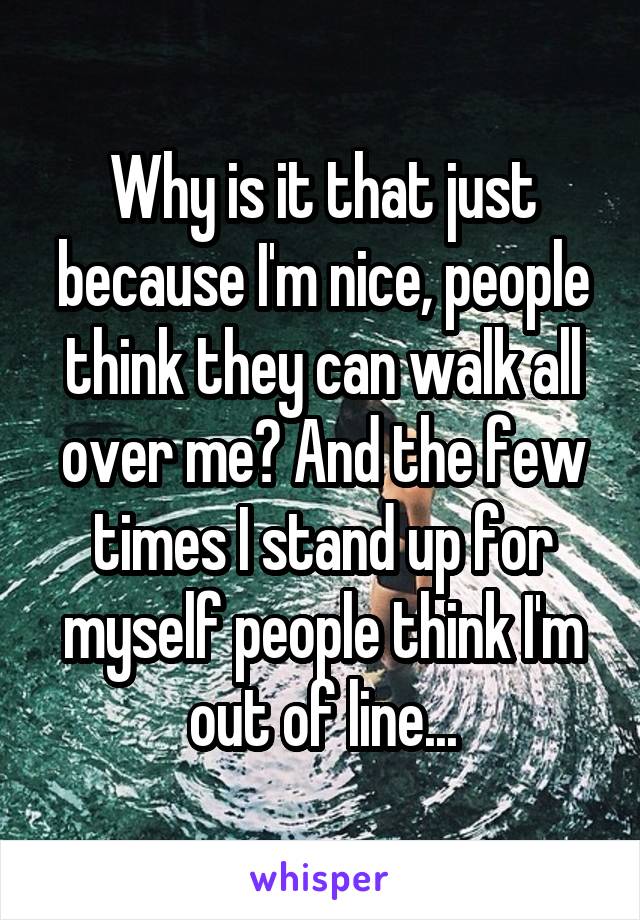 Why is it that just because I'm nice, people think they can walk all over me? And the few times I stand up for myself people think I'm out of line...