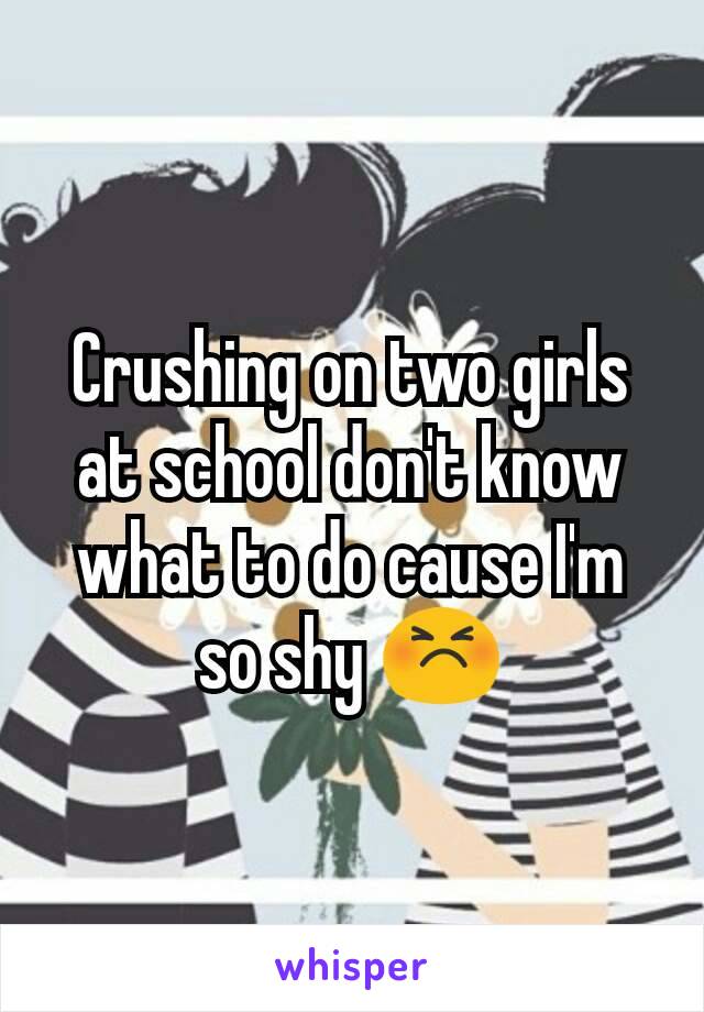 Crushing on two girls at school don't know what to do cause I'm so shy 😣