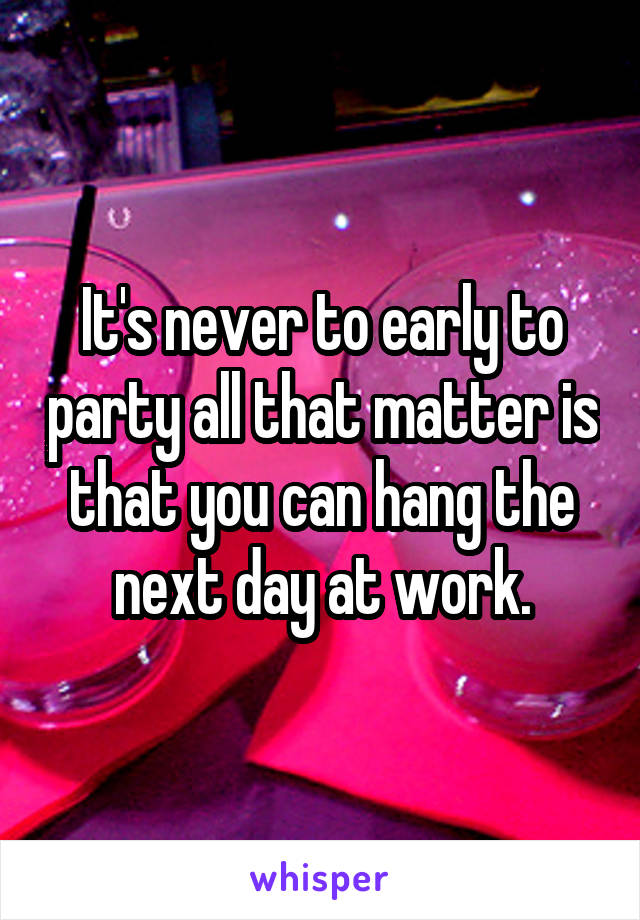 It's never to early to party all that matter is that you can hang the next day at work.