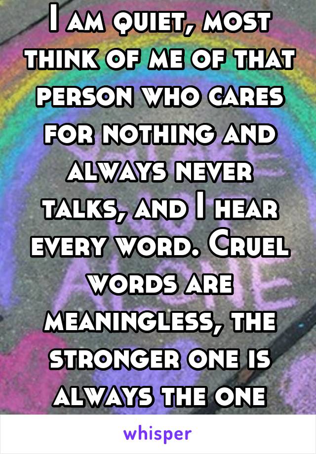 I am quiet, most think of me of that person who cares for nothing and always never talks, and I hear every word. Cruel words are meaningless, the stronger one is always the one who ignores it all.