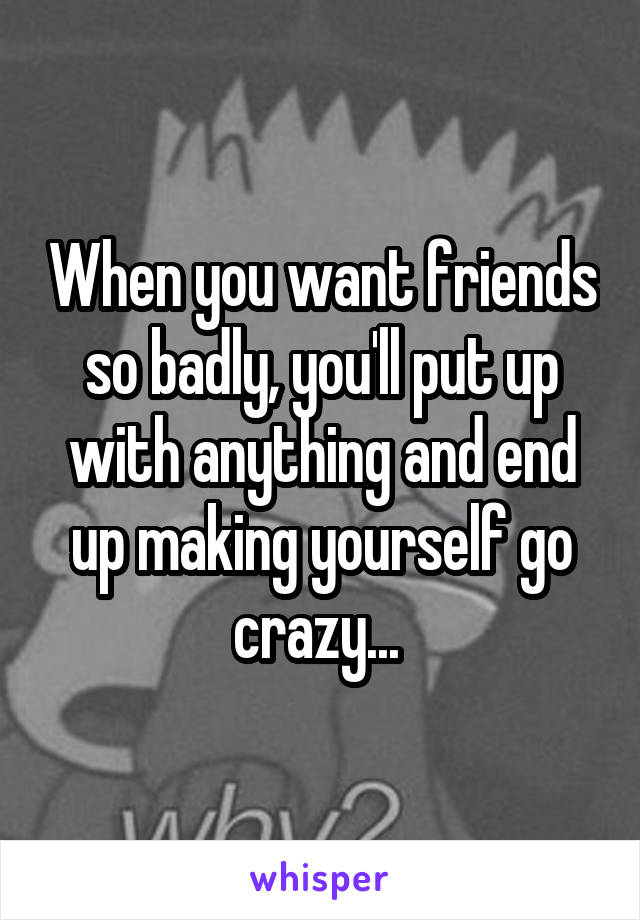 When you want friends so badly, you'll put up with anything and end up making yourself go crazy... 