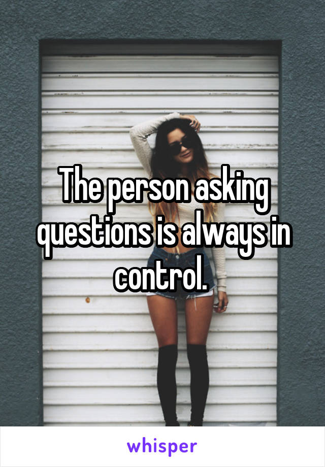 The person asking questions is always in control. 