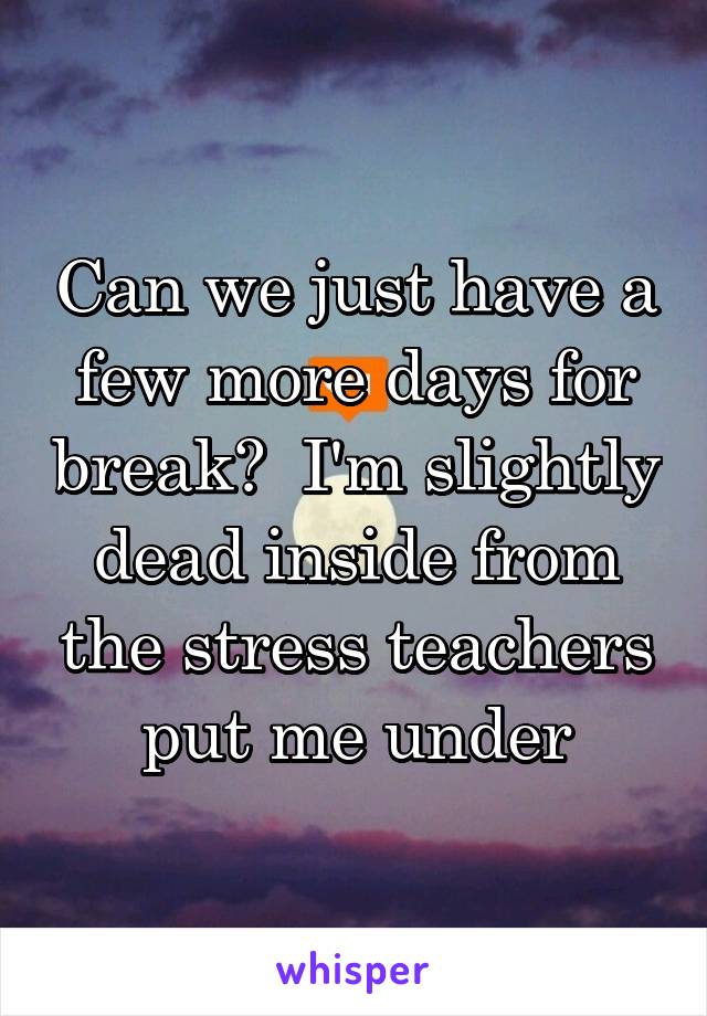 Can we just have a few more days for break?  I'm slightly dead inside from the stress teachers put me under