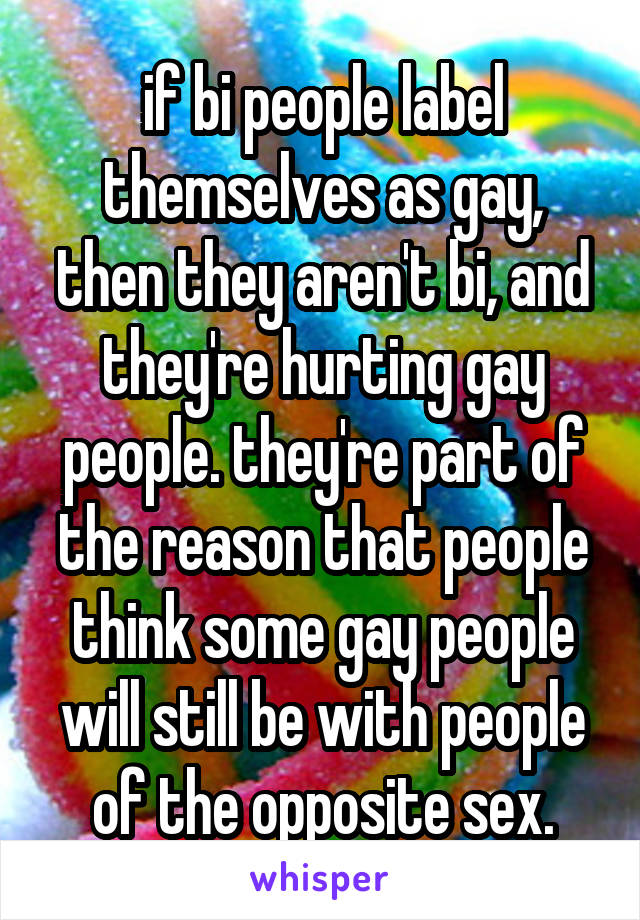 if bi people label themselves as gay, then they aren't bi, and they're hurting gay people. they're part of the reason that people think some gay people will still be with people of the opposite sex.