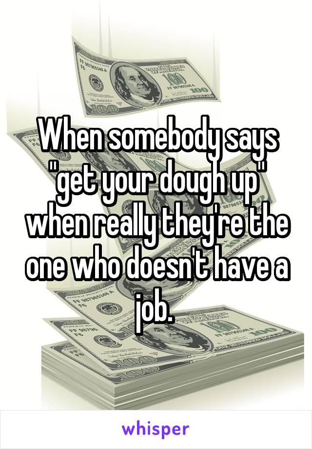 When somebody says "get your dough up" when really they're the one who doesn't have a job. 