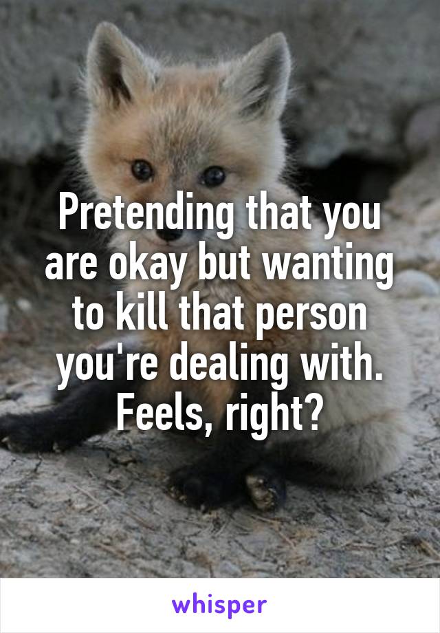 Pretending that you are okay but wanting to kill that person you're dealing with. Feels, right?