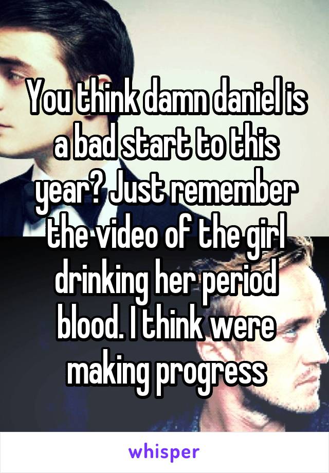 You think damn daniel is a bad start to this year? Just remember the video of the girl drinking her period blood. I think were making progress