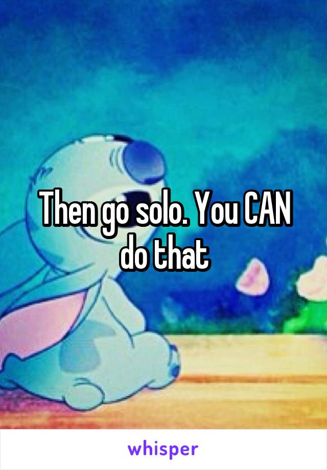 Then go solo. You CAN do that