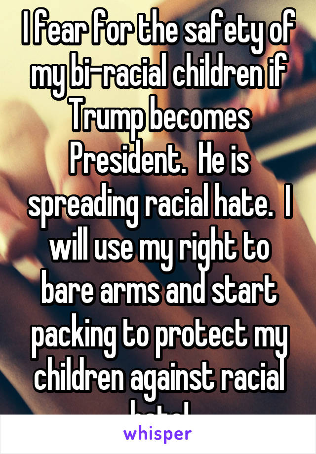 I fear for the safety of my bi-racial children if Trump becomes President.  He is spreading racial hate.  I will use my right to bare arms and start packing to protect my children against racial hate!