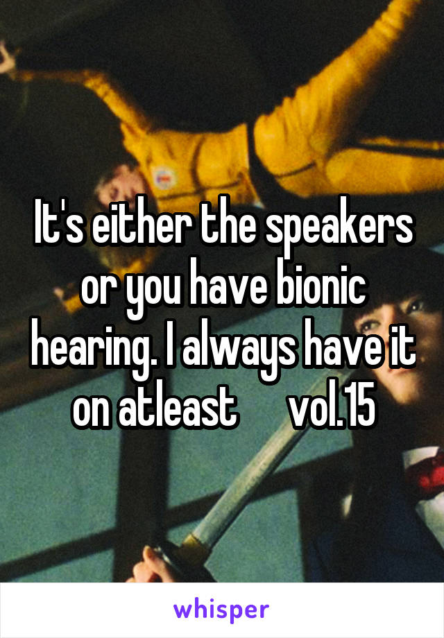 It's either the speakers or you have bionic hearing. I always have it on atleast      vol.15