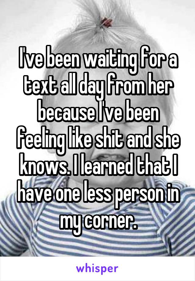 I've been waiting for a text all day from her because I've been feeling like shit and she knows. I learned that I have one less person in my corner.