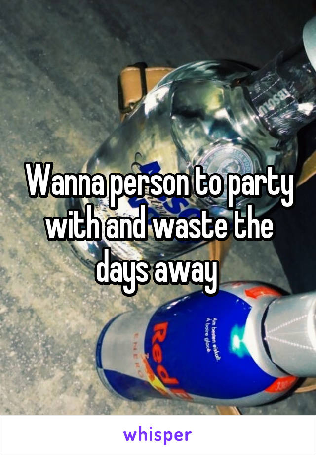 Wanna person to party with and waste the days away 