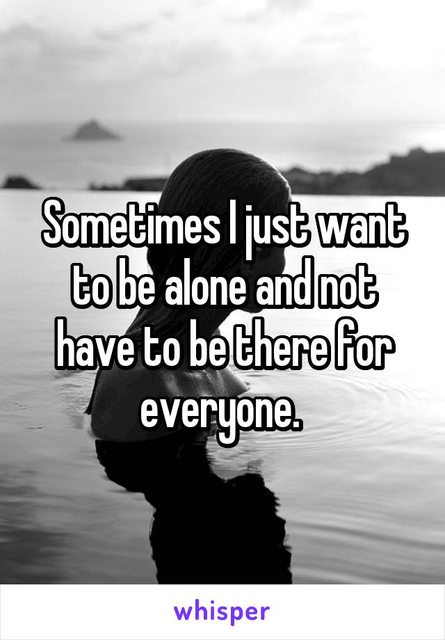 Sometimes I just want to be alone and not have to be there for everyone. 