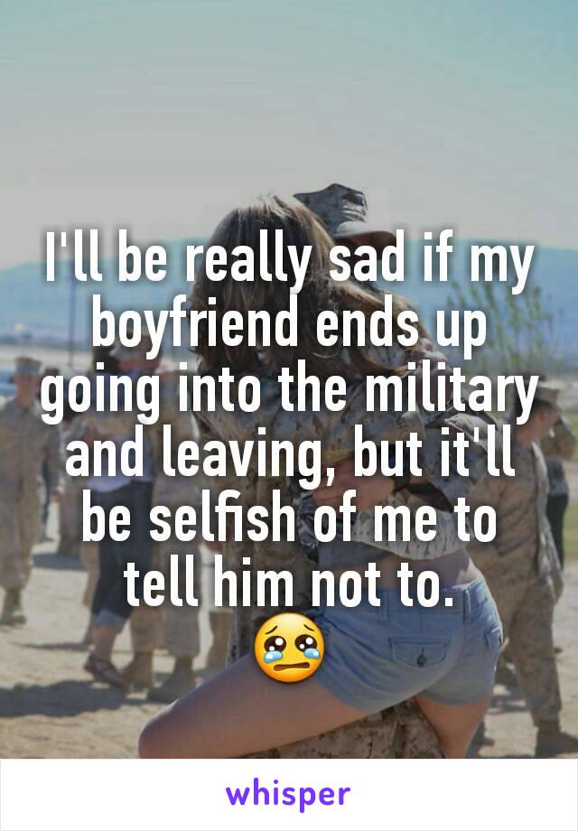 I'll be really sad if my boyfriend ends up going into the military and leaving, but it'll be selfish of me to tell him not to.
😢