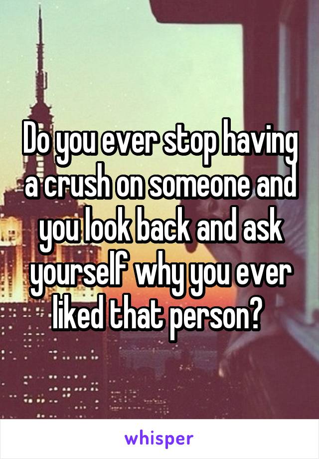 Do you ever stop having a crush on someone and you look back and ask yourself why you ever liked that person? 