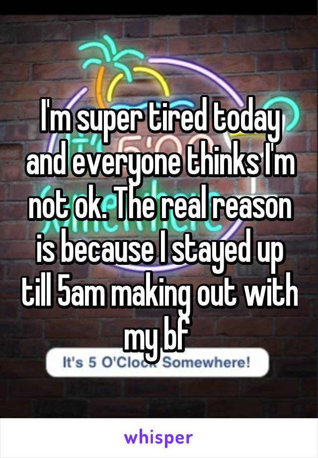 I'm super tired today and everyone thinks I'm not ok. The real reason is because I stayed up till 5am making out with my bf 