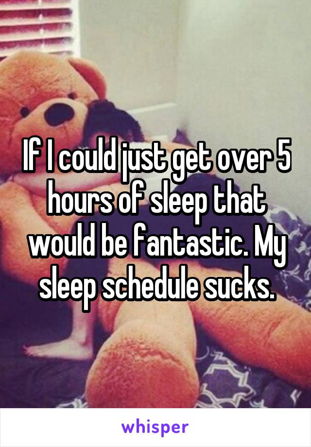 If I could just get over 5 hours of sleep that would be fantastic. My sleep schedule sucks.