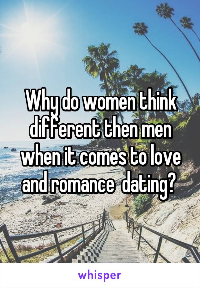 Why do women think different then men when it comes to love and romance  dating? 