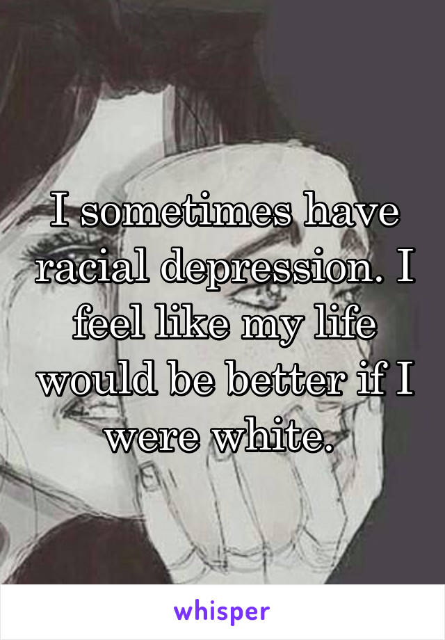 I sometimes have racial depression. I feel like my life would be better if I were white. 