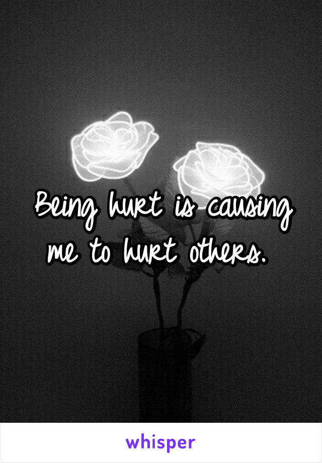 Being hurt is causing me to hurt others. 