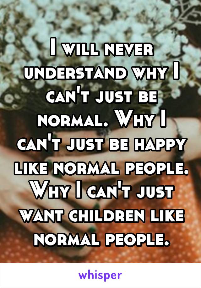 I will never understand why I can't just be normal. Why I can't just be happy like normal people. Why I can't just want children like normal people.