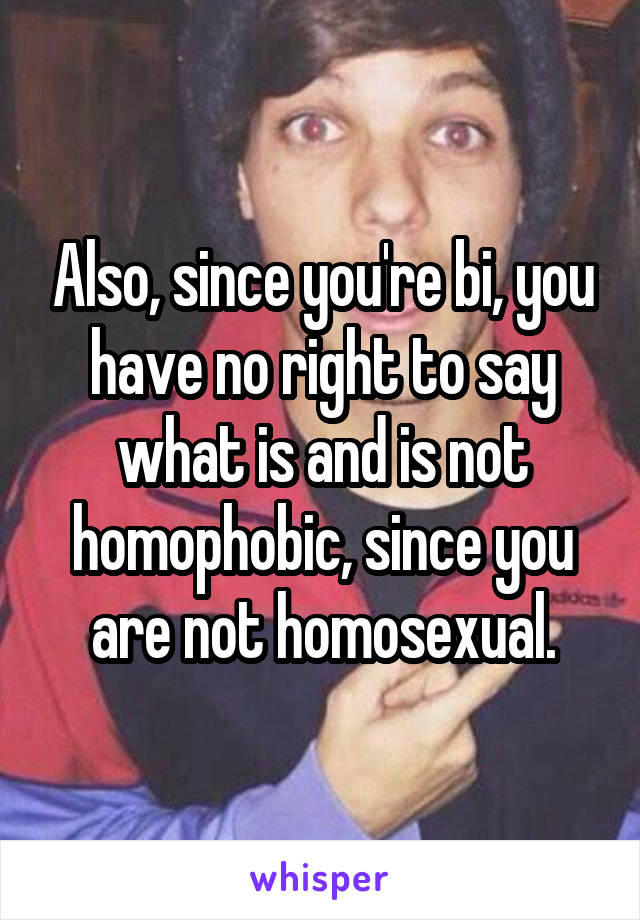 Also, since you're bi, you have no right to say what is and is not homophobic, since you are not homosexual.