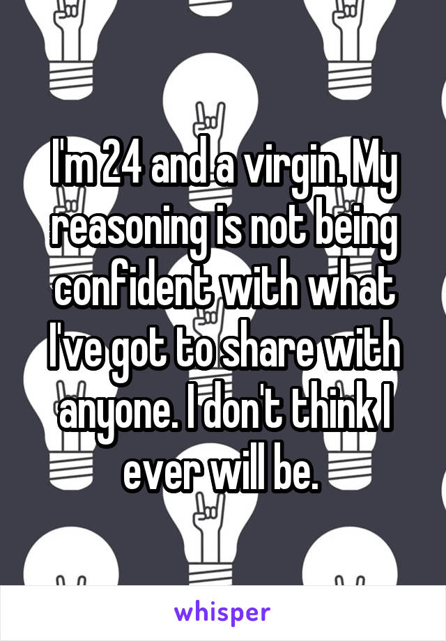 I'm 24 and a virgin. My reasoning is not being confident with what I've got to share with anyone. I don't think I ever will be. 