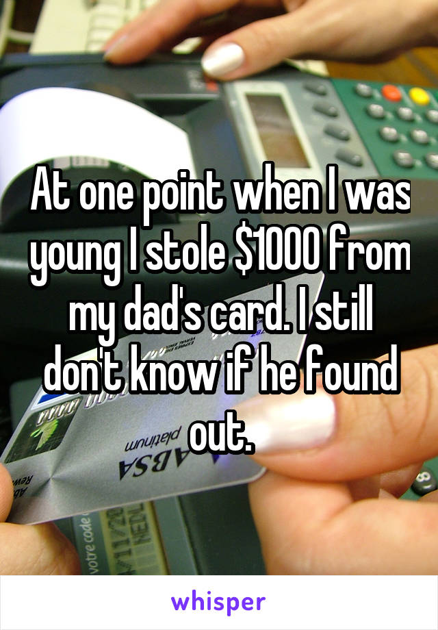 At one point when I was young I stole $1000 from my dad's card. I still don't know if he found out.