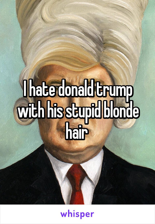 I hate donald trump with his stupid blonde hair 