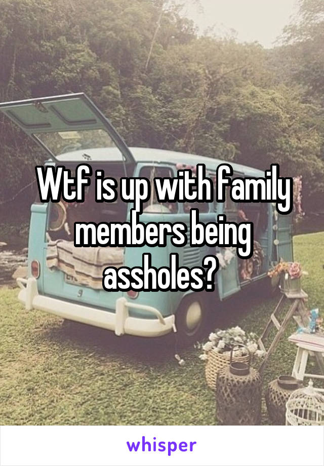 Wtf is up with family members being assholes? 