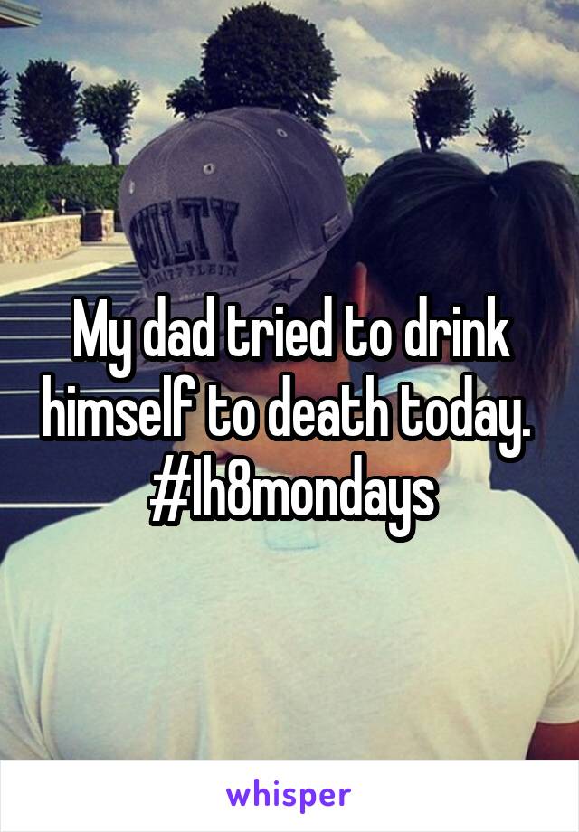 My dad tried to drink himself to death today. 
#Ih8mondays